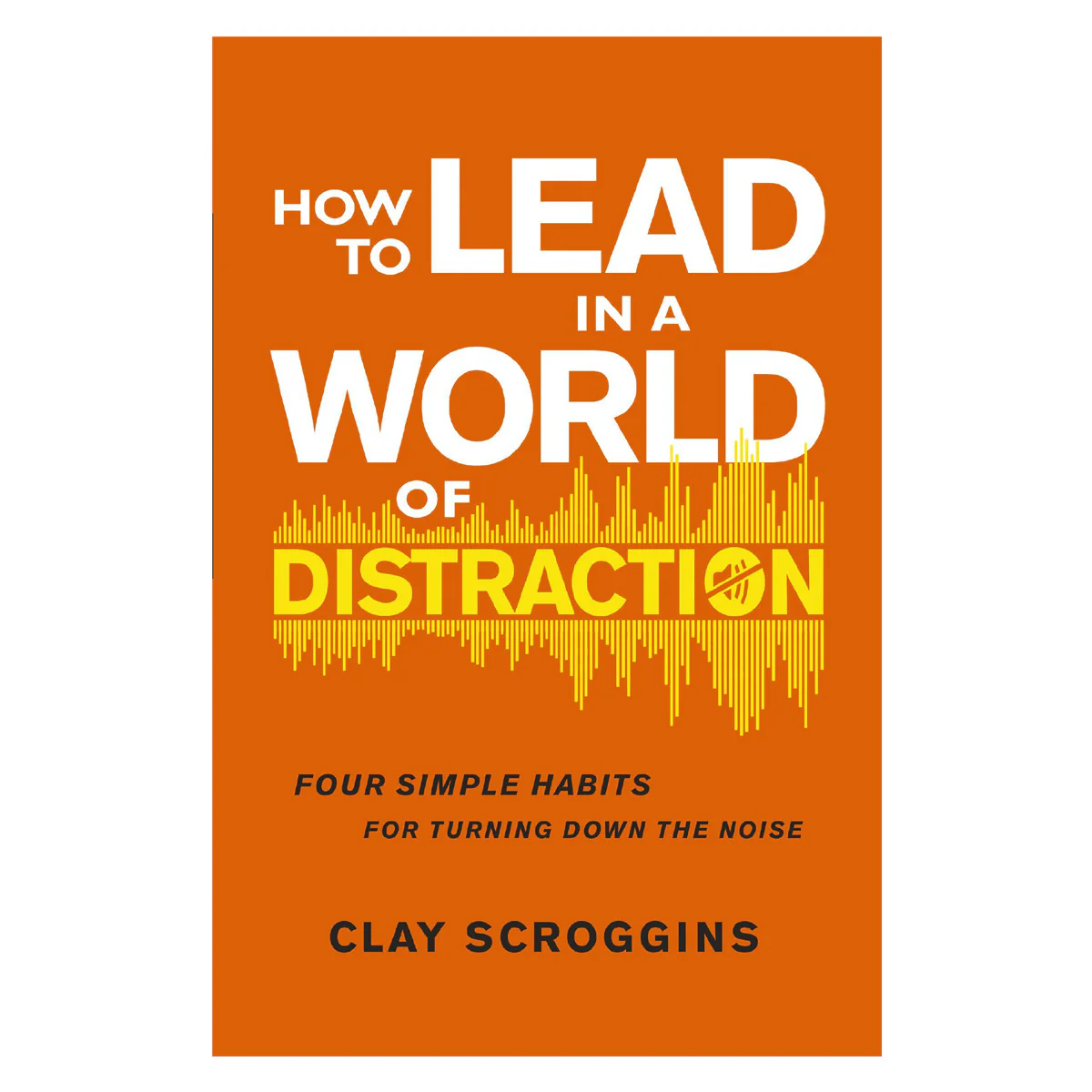 How to Lead in a World of Distraction: Four Simple Habits for Turning Down the Noise PB